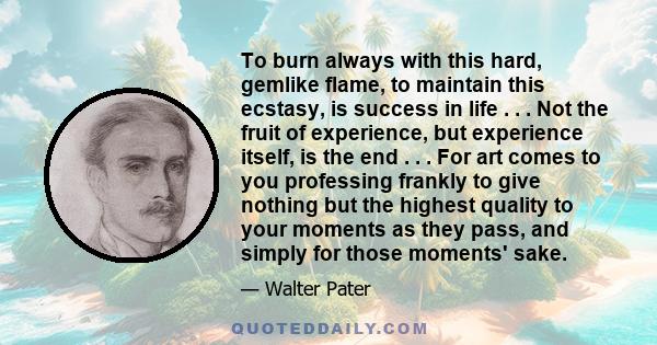 To burn always with this hard, gemlike flame, to maintain this ecstasy, is success in life . . . Not the fruit of experience, but experience itself, is the end . . . For art comes to you professing frankly to give