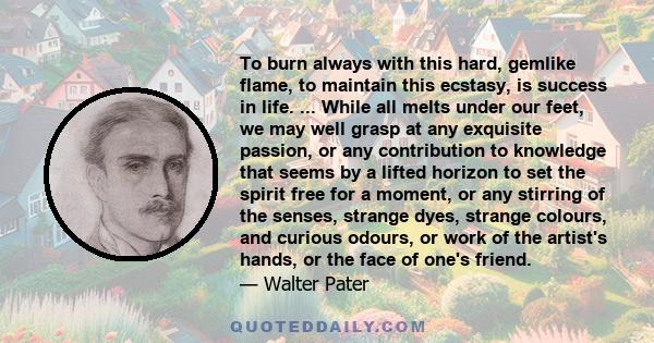 To burn always with this hard, gemlike flame, to maintain this ecstasy, is success in life. ... While all melts under our feet, we may well grasp at any exquisite passion, or any contribution to knowledge that seems by