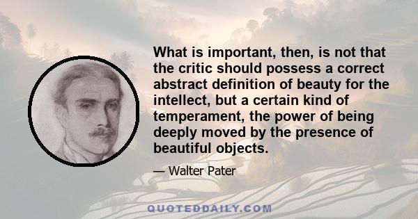 What is important, then, is not that the critic should possess a correct abstract definition of beauty for the intellect, but a certain kind of temperament, the power of being deeply moved by the presence of beautiful