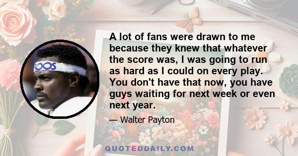 A lot of fans were drawn to me because they knew that whatever the score was, I was going to run as hard as I could on every play. You don't have that now, you have guys waiting for next week or even next year.