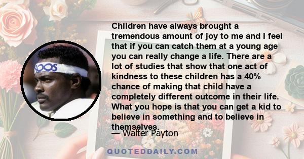 Children have always brought a tremendous amount of joy to me and I feel that if you can catch them at a young age you can really change a life. There are a lot of studies that show that one act of kindness to these