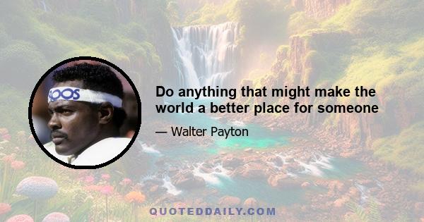 Do anything that might make the world a better place for someone