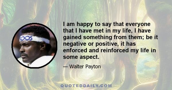 I am happy to say that everyone that I have met in my life, I have gained something from them; be it negative or positive, it has enforced and reinforced my life in some aspect.