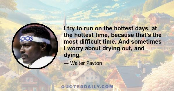 I try to run on the hottest days, at the hottest time, because that's the most difficult time. And sometimes I worry about drying out, and dying.