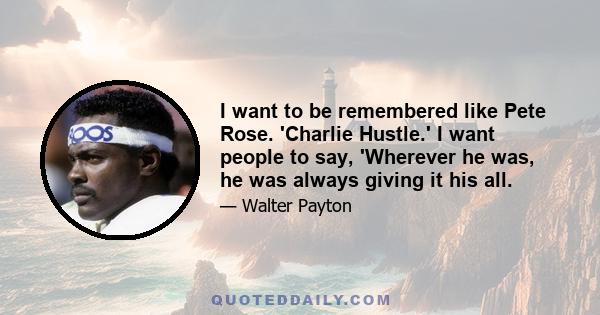 I want to be remembered like Pete Rose. 'Charlie Hustle.' I want people to say, 'Wherever he was, he was always giving it his all.