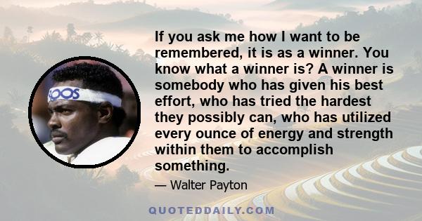 If you ask me how I want to be remembered, it is as a winner. You know what a winner is? A winner is somebody who has given his best effort, who has tried the hardest they possibly can, who has utilized every ounce of