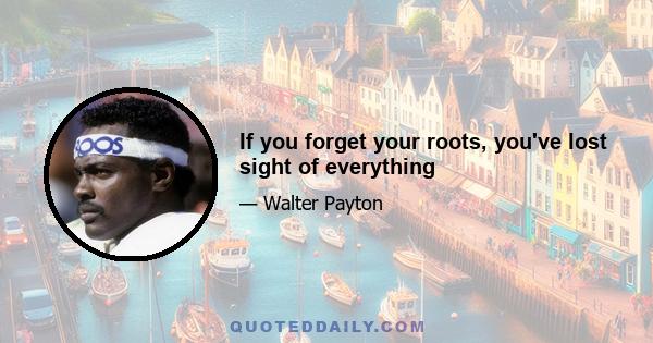 If you forget your roots, you've lost sight of everything