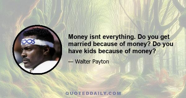 Money isnt everything. Do you get married because of money? Do you have kids because of money?