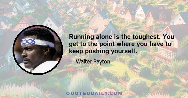 Running alone is the toughest. You get to the point where you have to keep pushing yourself.