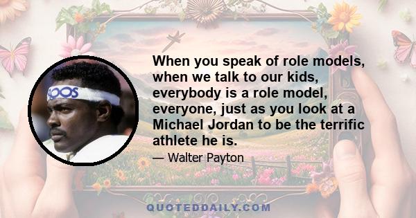 When you speak of role models, when we talk to our kids, everybody is a role model, everyone, just as you look at a Michael Jordan to be the terrific athlete he is.