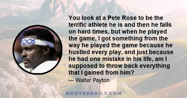 You look at a Pete Rose to be the terrific athlete he is and then he falls on hard times, but when he played the game, I got something from the way he played the game because he hustled every play, and just because he