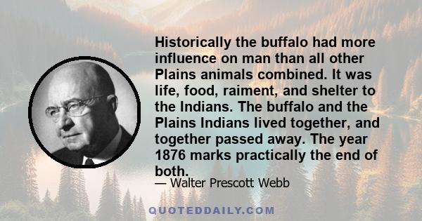 Historically the buffalo had more influence on man than all other Plains animals combined. It was life, food, raiment, and shelter to the Indians. The buffalo and the Plains Indians lived together, and together passed