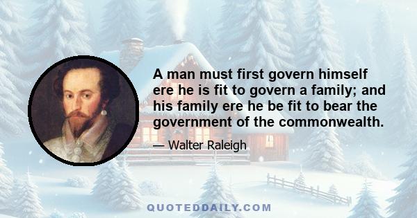 A man must first govern himself ere he is fit to govern a family; and his family ere he be fit to bear the government of the commonwealth.