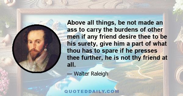 Above all things, be not made an ass to carry the burdens of other men if any friend desire thee to be his surety, give him a part of what thou has to spare if he presses thee further, he is not thy friend at all.