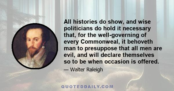 All histories do show, and wise politicians do hold it necessary that, for the well-governing of every Commonweal, it behoveth man to presuppose that all men are evil, and will declare themselves so to be when occasion