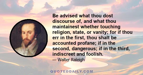 Be advised what thou dost discourse of, and what thou maintainest whether touching religion, state, or vanity; for if thou err in the first, thou shalt be accounted profane; if in the second, dangerous; if in the third, 