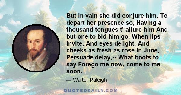 But in vain she did conjure him, To depart her presence so, Having a thousand tongues t' allure him And but one to bid him go. When lips invite, And eyes delight, And cheeks as fresh as rose in June, Persuade delay,--