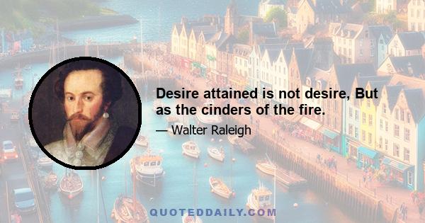 Desire attained is not desire, But as the cinders of the fire.