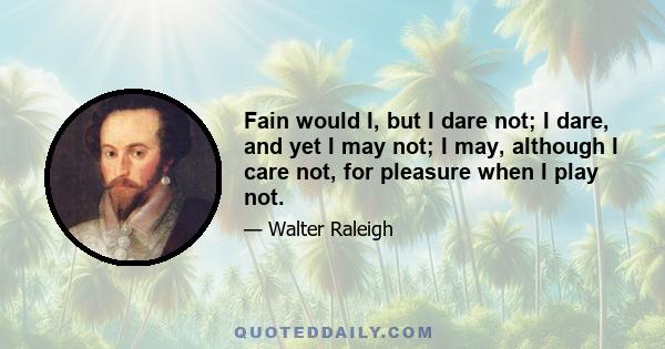 Fain would I, but I dare not; I dare, and yet I may not; I may, although I care not, for pleasure when I play not.