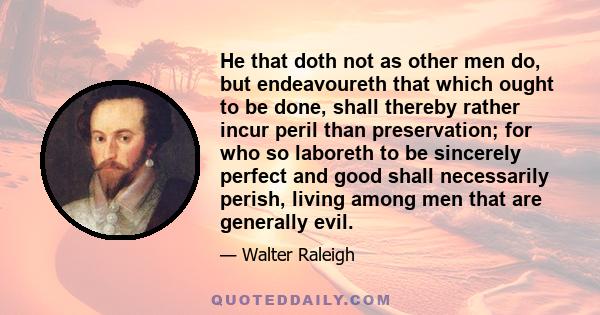 He that doth not as other men do, but endeavoureth that which ought to be done, shall thereby rather incur peril than preservation; for who so laboreth to be sincerely perfect and good shall necessarily perish, living