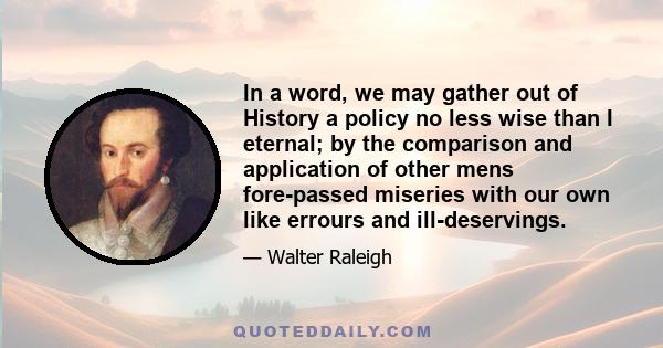 In a word, we may gather out of History a policy no less wise than I eternal; by the comparison and application of other mens fore-passed miseries with our own like errours and ill-deservings.