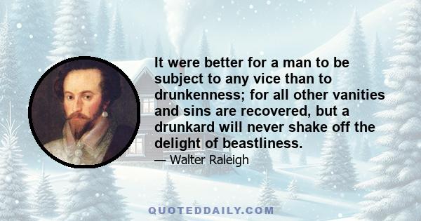 It were better for a man to be subject to any vice than to drunkenness; for all other vanities and sins are recovered, but a drunkard will never shake off the delight of beastliness.