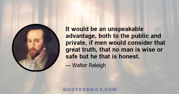 It would be an unspeakable advantage, both to the public and private, if men would consider that great truth, that no man is wise or safe but he that is honest.