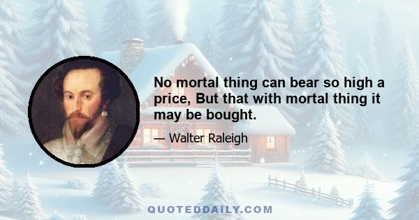 No mortal thing can bear so high a price, But that with mortal thing it may be bought.