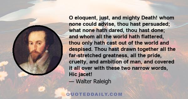 O eloquent, just, and mighty Death! whom none could advise, thou hast persuaded; what none hath dared, thou hast done; and whom all the world hath flattered, thou only hath cast out of the world and despised. Thou hast