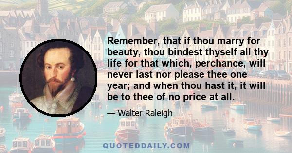 Remember, that if thou marry for beauty, thou bindest thyself all thy life for that which, perchance, will never last nor please thee one year; and when thou hast it, it will be to thee of no price at all.