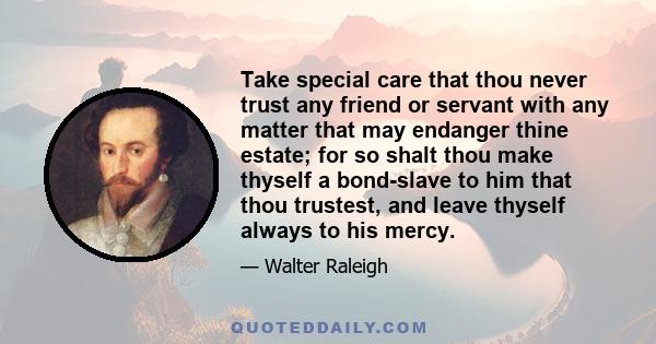 Take special care that thou never trust any friend or servant with any matter that may endanger thine estate; for so shalt thou make thyself a bond-slave to him that thou trustest, and leave thyself always to his mercy.