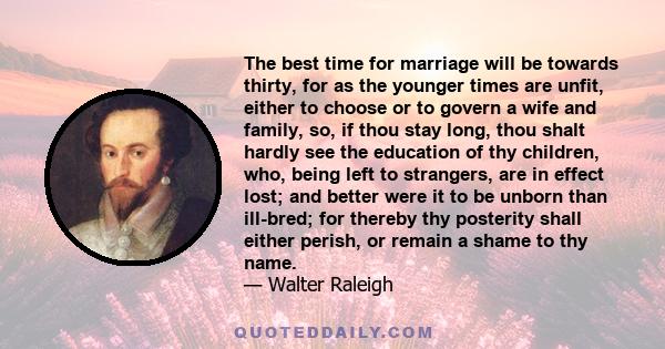 The best time for marriage will be towards thirty, for as the younger times are unfit, either to choose or to govern a wife and family, so, if thou stay long, thou shalt hardly see the education of thy children, who,