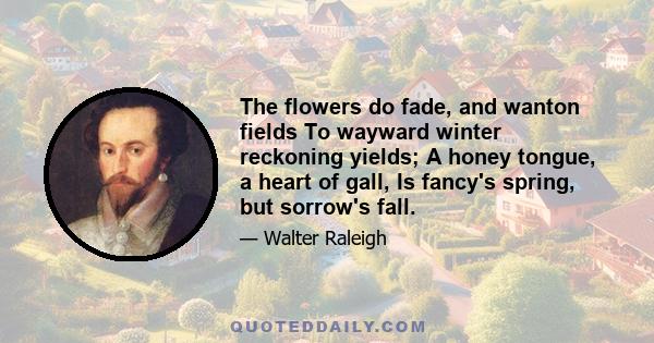 The flowers do fade, and wanton fields To wayward winter reckoning yields; A honey tongue, a heart of gall, Is fancy's spring, but sorrow's fall.