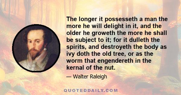 The longer it possesseth a man the more he will delight in it, and the older he groweth the more he shall be subject to it; for it dulleth the spirits, and destroyeth the body as ivy doth the old tree, or as the worm