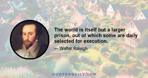 The world is itself but a larger prison, out of which some are daily selected for execution.