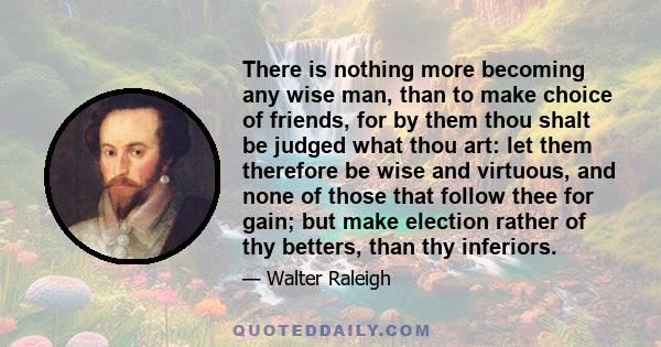 There is nothing more becoming any wise man, than to make choice of friends, for by them thou shalt be judged what thou art: let them therefore be wise and virtuous, and none of those that follow thee for gain; but make 