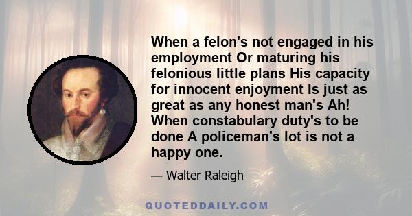 When a felon's not engaged in his employment Or maturing his felonious little plans His capacity for innocent enjoyment Is just as great as any honest man's Ah! When constabulary duty's to be done A policeman's lot is