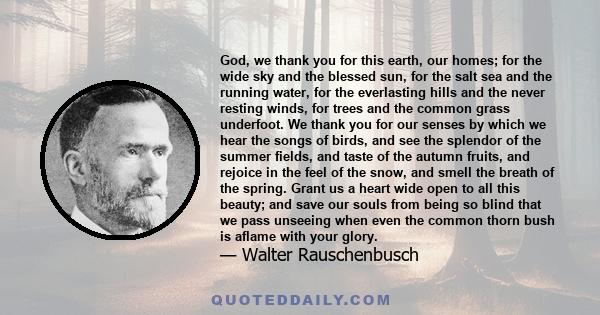 God, we thank you for this earth, our homes; for the wide sky and the blessed sun, for the salt sea and the running water, for the everlasting hills and the never resting winds, for trees and the common grass underfoot. 