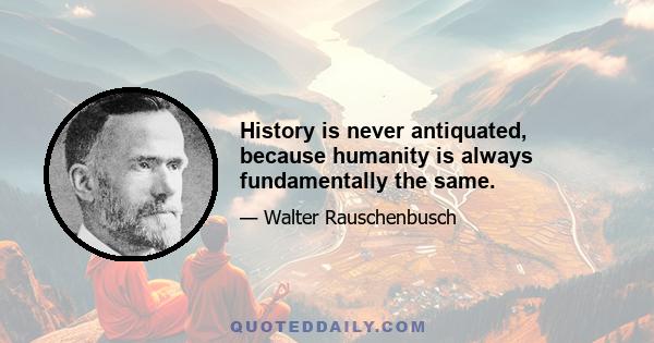 History is never antiquated, because humanity is always fundamentally the same.