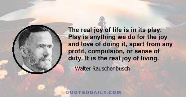 The real joy of life is in its play. Play is anything we do for the joy and love of doing it, apart from any profit, compulsion, or sense of duty. It is the real joy of living.