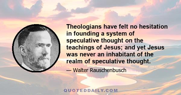 Theologians have felt no hesitation in founding a system of speculative thought on the teachings of Jesus; and yet Jesus was never an inhabitant of the realm of speculative thought.