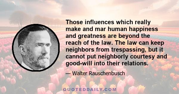 Those influences which really make and mar human happiness and greatness are beyond the reach of the law. The law can keep neighbors from trespassing, but it cannot put neighborly courtesy and good-will into their