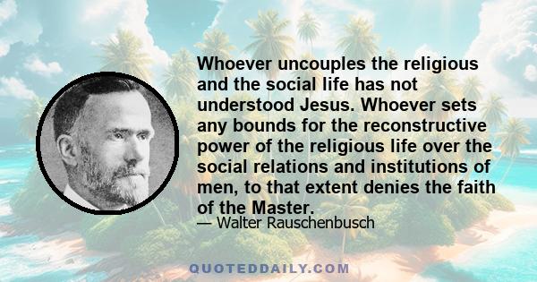 Whoever uncouples the religious and the social life has not understood Jesus. Whoever sets any bounds for the reconstructive power of the religious life over the social relations and institutions of men, to that extent