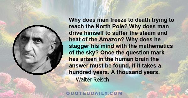 Why does man freeze to death trying to reach the North Pole? Why does man drive himself to suffer the steam and heat of the Amazon? Why does he stagger his mind with the mathematics of the sky? Once the question mark