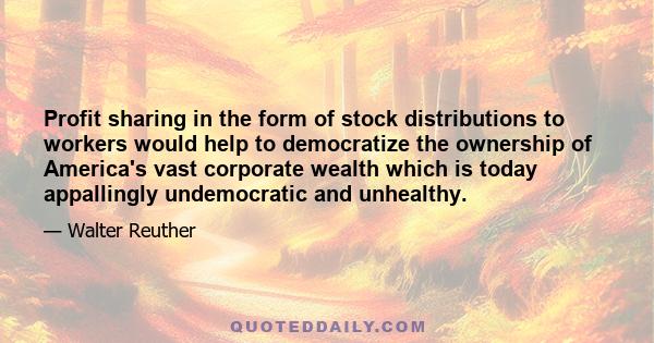 Profit sharing in the form of stock distributions to workers would help to democratize the ownership of America's vast corporate wealth which is today appallingly undemocratic and unhealthy.