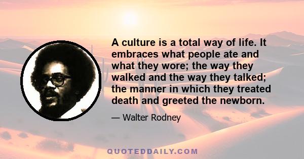 A culture is a total way of life. It embraces what people ate and what they wore; the way they walked and the way they talked; the manner in which they treated death and greeted the newborn.