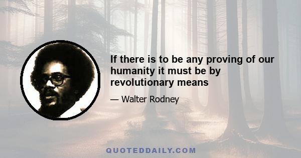 If there is to be any proving of our humanity it must be by revolutionary means