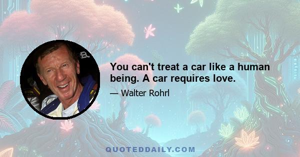 You can't treat a car like a human being. A car requires love.