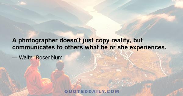 A photographer doesn't just copy reality, but communicates to others what he or she experiences.