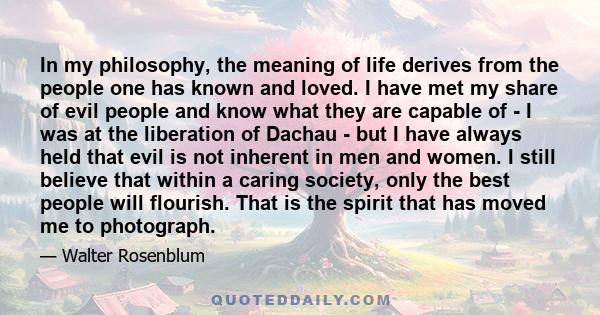 In my philosophy, the meaning of life derives from the people one has known and loved. I have met my share of evil people and know what they are capable of - I was at the liberation of Dachau - but I have always held